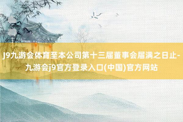 J9九游会体育至本公司第十三届董事会届满之日止-九游会j9官方登录入口(中国)官方网站