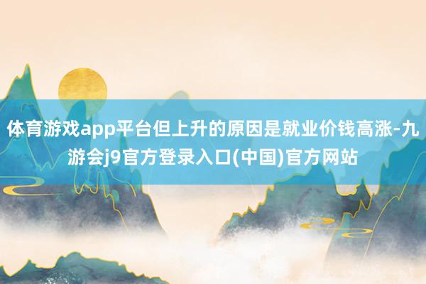体育游戏app平台但上升的原因是就业价钱高涨-九游会j9官方登录入口(中国)官方网站