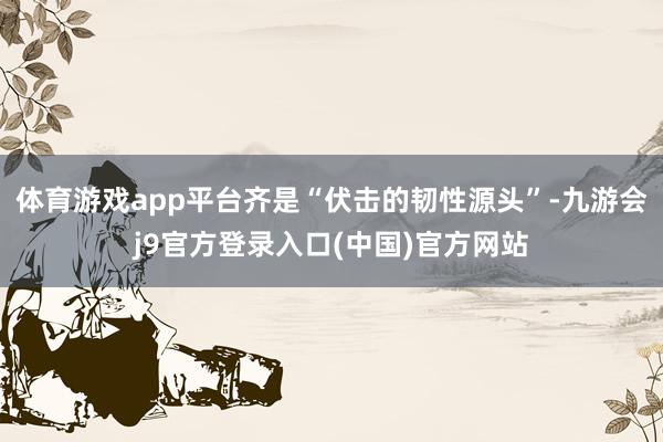 体育游戏app平台齐是“伏击的韧性源头”-九游会j9官方登录入口(中国)官方网站