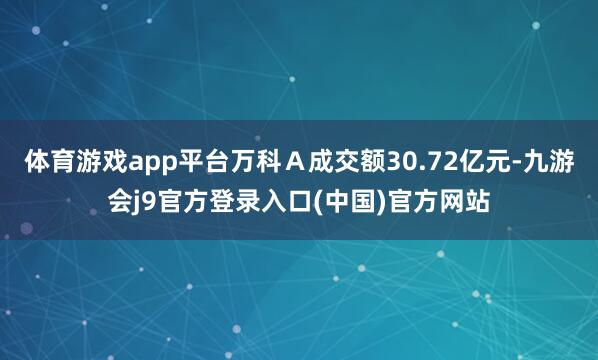 体育游戏app平台万科Ａ成交额30.72亿元-九游会j9官方登录入口(中国)官方网站