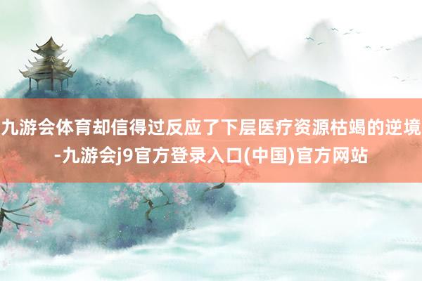 九游会体育却信得过反应了下层医疗资源枯竭的逆境-九游会j9官方登录入口(中国)官方网站