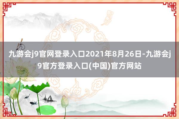 九游会j9官网登录入口2021年8月26日-九游会j9官方登录入口(中国)官方网站