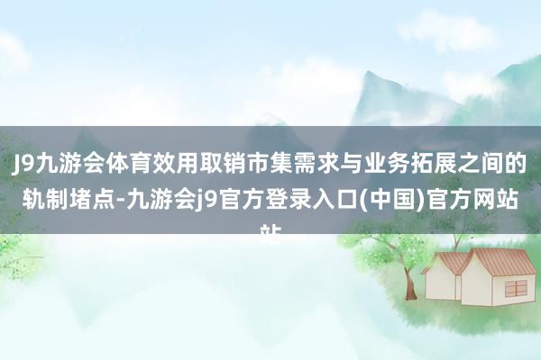 J9九游会体育效用取销市集需求与业务拓展之间的轨制堵点-九游会j9官方登录入口(中国)官方网站
