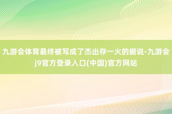 九游会体育最终被写成了杰出存一火的据说-九游会j9官方登录入口(中国)官方网站