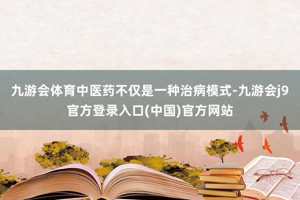九游会体育中医药不仅是一种治病模式-九游会j9官方登录入口(中国)官方网站