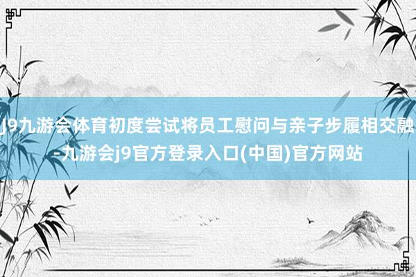 J9九游会体育初度尝试将员工慰问与亲子步履相交融-九游会j9官方登录入口(中国)官方网站