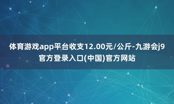 体育游戏app平台收支12.00元/公斤-九游会j9官方登录入口(中国)官方网站