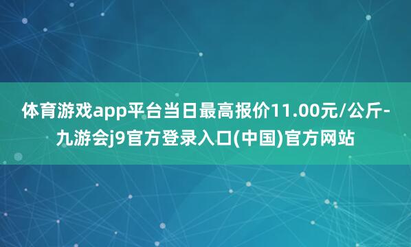 体育游戏app平台当日最高报价11.00元/公斤-九游会j9官方登录入口(中国)官方网站