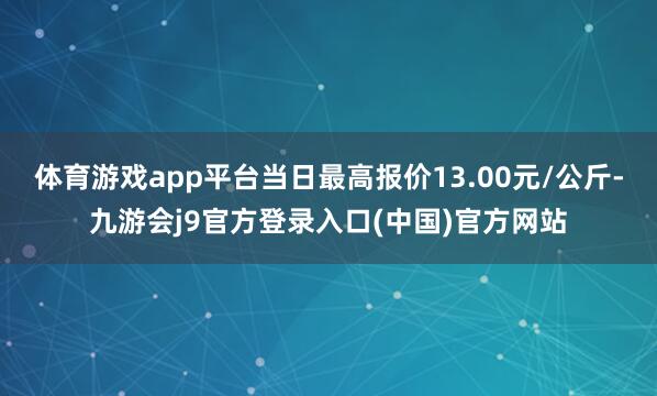 体育游戏app平台当日最高报价13.00元/公斤-九游会j9官方登录入口(中国)官方网站