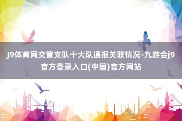 J9体育网交管支队十大队通报关联情况-九游会j9官方登录入口(中国)官方网站