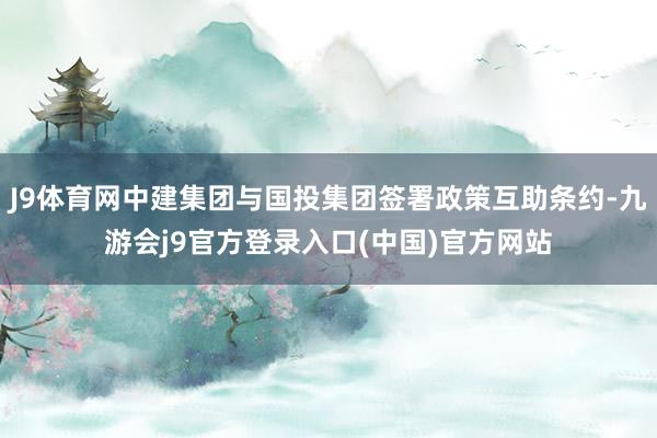 J9体育网中建集团与国投集团签署政策互助条约-九游会j9官方登录入口(中国)官方网站
