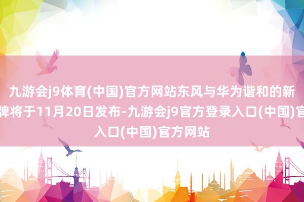 九游会j9体育(中国)官方网站东风与华为谐和的新汽车品牌将于11月20日发布-九游会j9官方登录入口(中国)官方网站