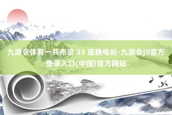 九游会体育一共布设 33 座换电站-九游会j9官方登录入口(中国)官方网站