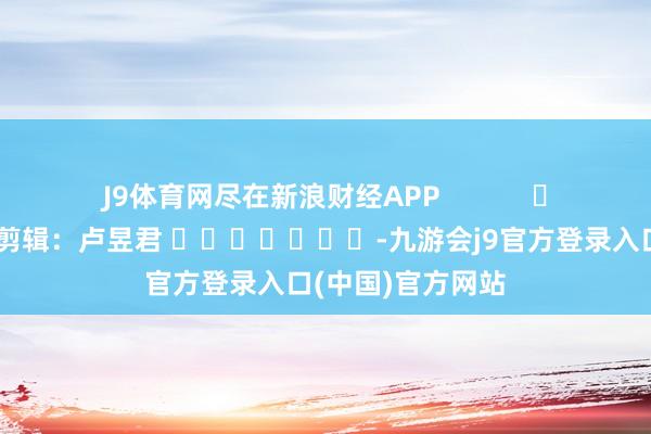 J9体育网尽在新浪财经APP 牵扯剪辑:卢昱君 -九游会j9官方登录入口(中国)官方网站