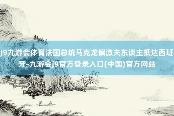 J9九游会体育法国总统马克龙偏激夫东谈主抵达西班牙-九游会j9官方登录入口(中国)官方网站