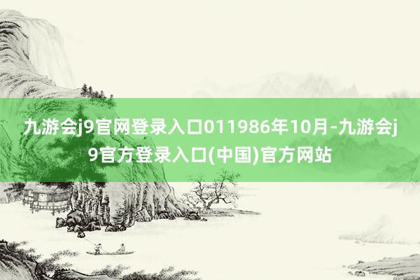 九游会j9官网登录入口011986年10月-九游会j9官方登录入口(中国)官方网站