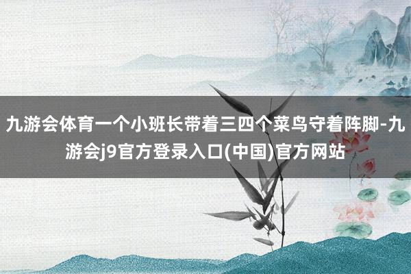 九游会体育一个小班长带着三四个菜鸟守着阵脚-九游会j9官方登录入口(中国)官方网站