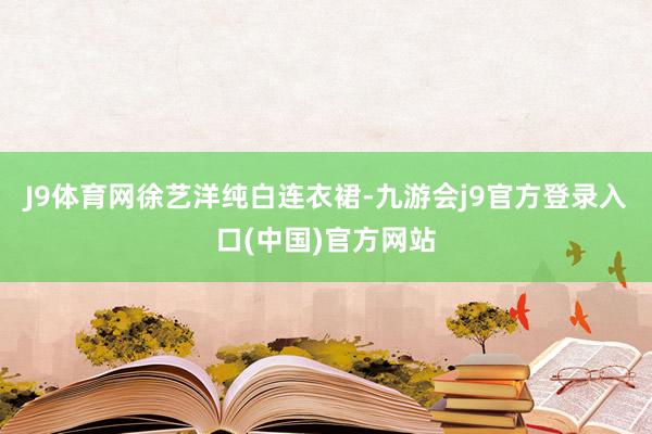 J9体育网徐艺洋纯白连衣裙-九游会j9官方登录入口(中国)官方网站