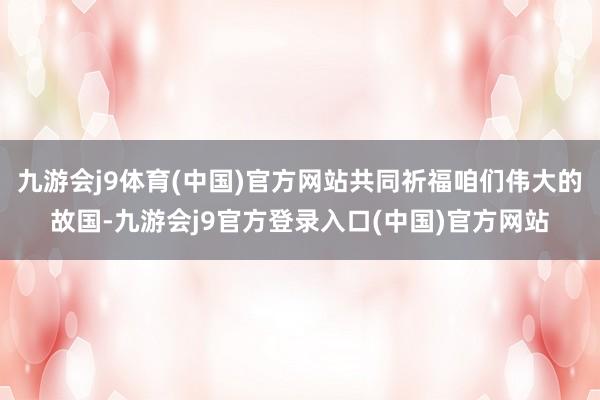九游会j9体育(中国)官方网站共同祈福咱们伟大的故国-九游会j9官方登录入口(中国)官方网站