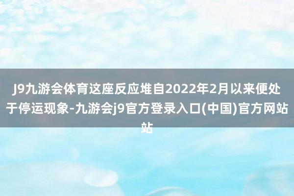 J9九游会体育这座反应堆自2022年2月以来便处于停运现象-九游会j9官方登录入口(中国)官方网站
