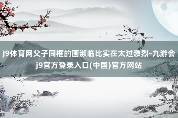 J9体育网父子同框的画濒临比实在太过激烈-九游会j9官方登录入口(中国)官方网站