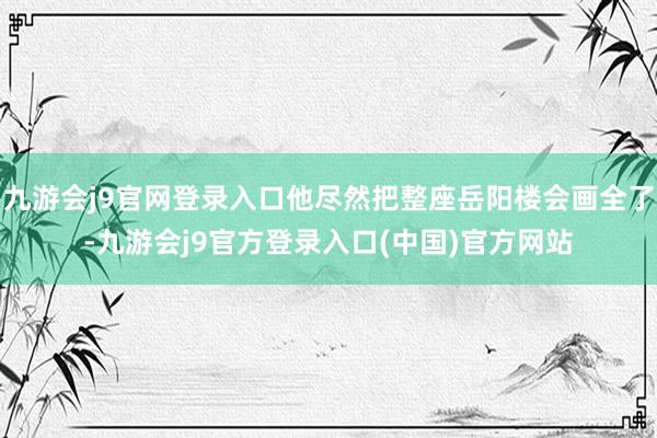 九游会j9官网登录入口他尽然把整座岳阳楼会画全了-九游会j9官方登录入口(中国)官方网站