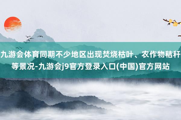 九游会体育同期不少地区出现焚烧枯叶、农作物秸秆等景况-九游会j9官方登录入口(中国)官方网站