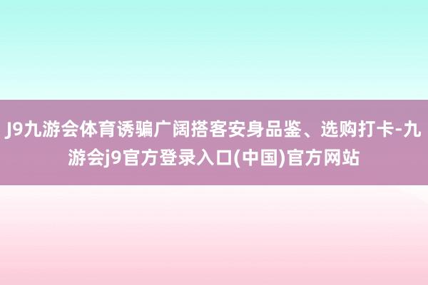 J9九游会体育诱骗广阔搭客安身品鉴、选购打卡-九游会j9官方登录入口(中国)官方网站