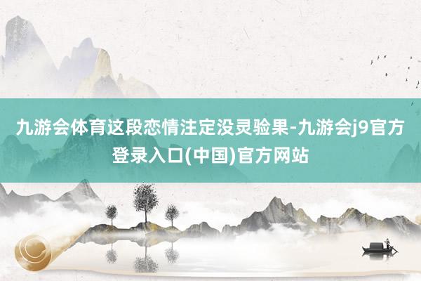 九游会体育这段恋情注定没灵验果-九游会j9官方登录入口(中国)官方网站