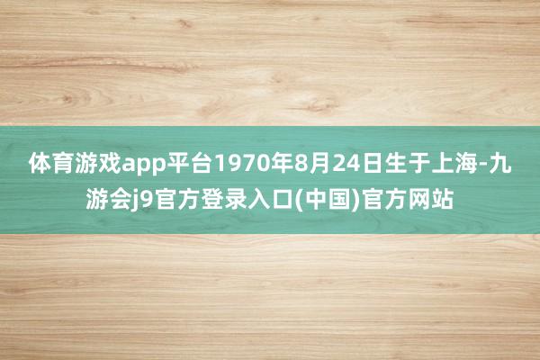 体育游戏app平台1970年8月24日生于上海-九游会j9官方登录入口(中国)官方网站