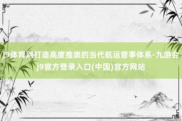 J9体育网打造高度推崇的当代航运管事体系-九游会j9官方登录入口(中国)官方网站