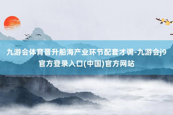 九游会体育晋升船海产业环节配套才调-九游会j9官方登录入口(中国)官方网站