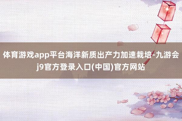 体育游戏app平台海洋新质出产力加速栽培-九游会j9官方登录入口(中国)官方网站