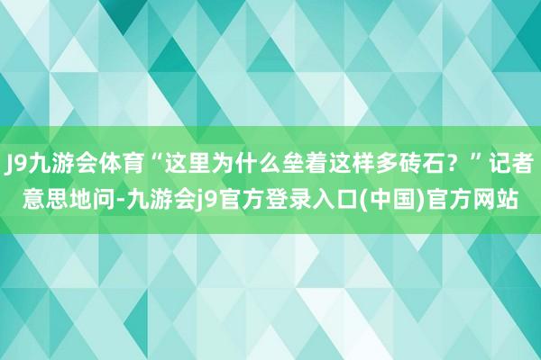 J9九游会体育“这里为什么垒着这样多砖石？”记者意思地问-九游会j9官方登录入口(中国)官方网站