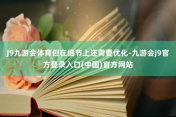 J9九游会体育但在细节上还需要优化-九游会j9官方登录入口(中国)官方网站