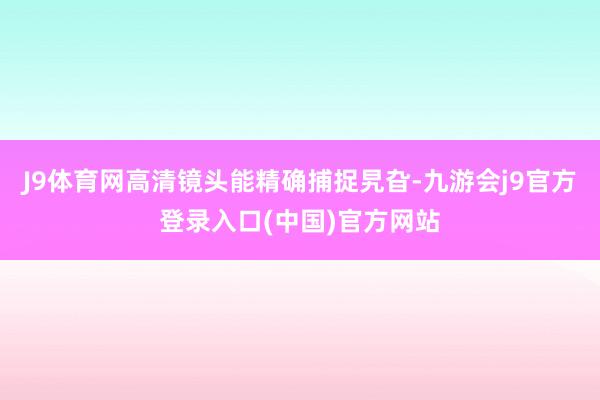J9体育网高清镜头能精确捕捉旯旮-九游会j9官方登录入口(中国)官方网站