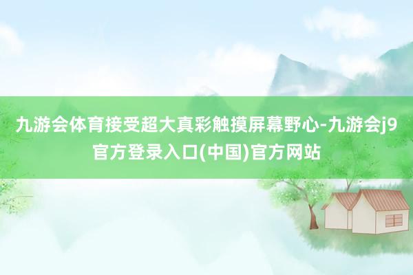 九游会体育接受超大真彩触摸屏幕野心-九游会j9官方登录入口(中国)官方网站