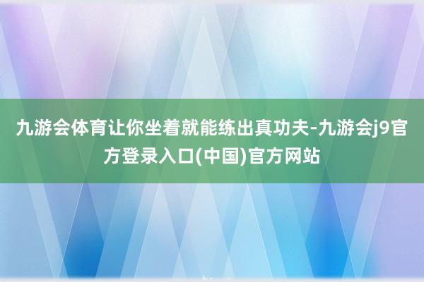 九游会体育让你坐着就能练出真功夫-九游会j9官方登录入口(中国)官方网站