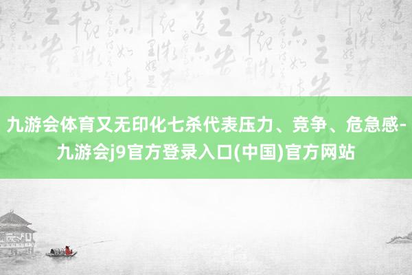 九游会体育又无印化七杀代表压力、竞争、危急感-九游会j9官方登录入口(中国)官方网站