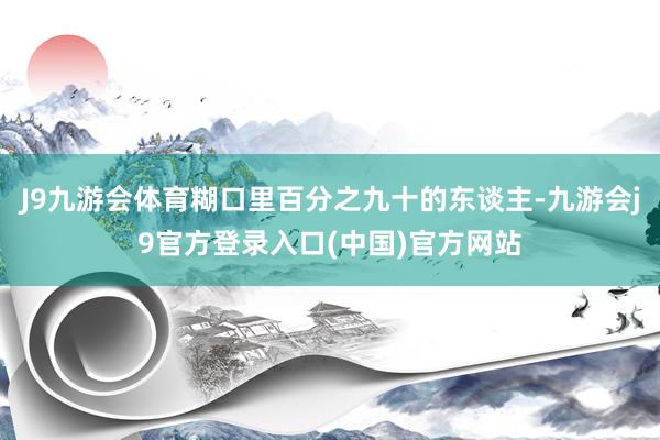 J9九游会体育糊口里百分之九十的东谈主-九游会j9官方登录入口(中国)官方网站