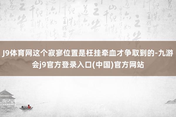 J9体育网这个寂寥位置是枉挂牵血才争取到的-九游会j9官方登录入口(中国)官方网站