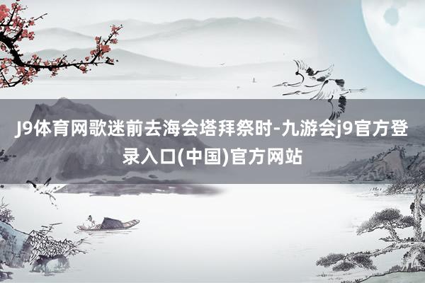 J9体育网歌迷前去海会塔拜祭时-九游会j9官方登录入口(中国)官方网站