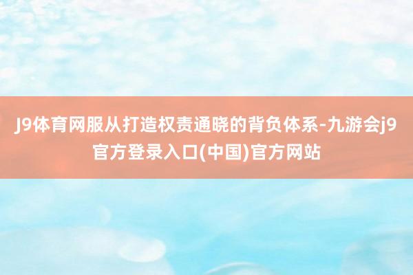 J9体育网服从打造权责通晓的背负体系-九游会j9官方登录入口(中国)官方网站