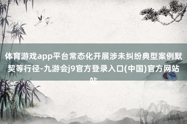 体育游戏app平台常态化开展涉未纠纷典型案例默契等行径-九游会j9官方登录入口(中国)官方网站