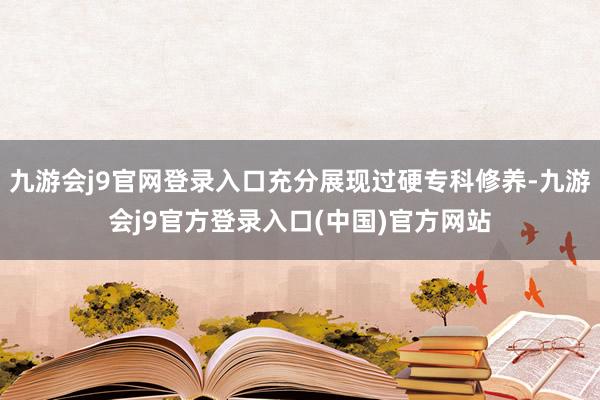 九游会j9官网登录入口充分展现过硬专科修养-九游会j9官方登录入口(中国)官方网站