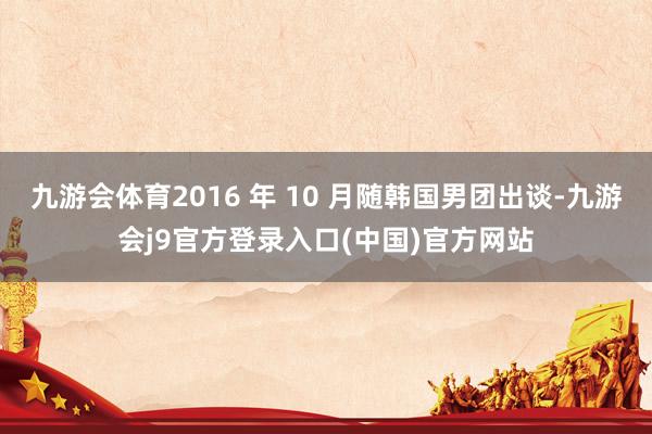 九游会体育2016 年 10 月随韩国男团出谈-九游会j9官方登录入口(中国)官方网站