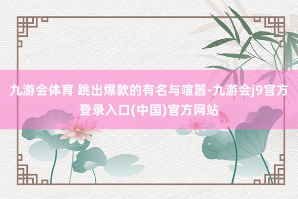 九游会体育 跳出爆款的有名与喧嚣-九游会j9官方登录入口(中国)官方网站