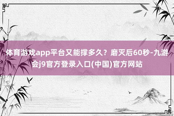 体育游戏app平台又能撑多久？磨灭后60秒-九游会j9官方登录入口(中国)官方网站