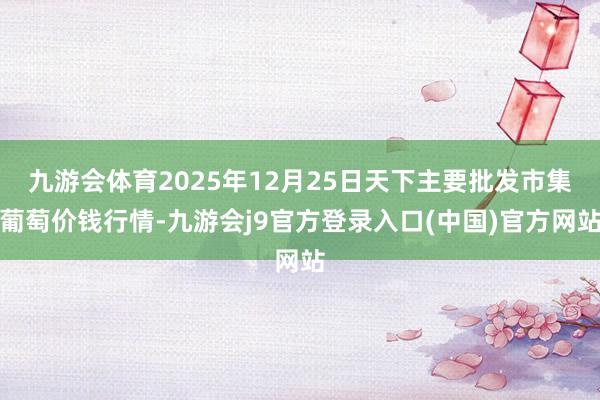 九游会体育2025年12月25日天下主要批发市集葡萄价钱行情-九游会j9官方登录入口(中国)官方网站