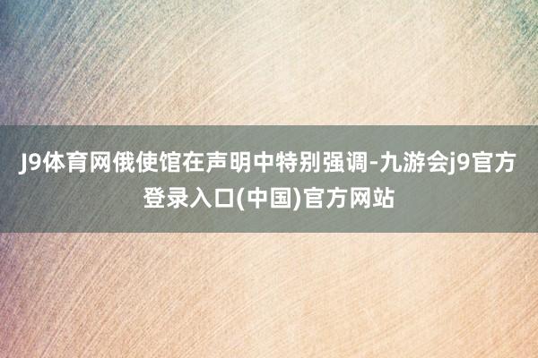 J9体育网俄使馆在声明中特别强调-九游会j9官方登录入口(中国)官方网站